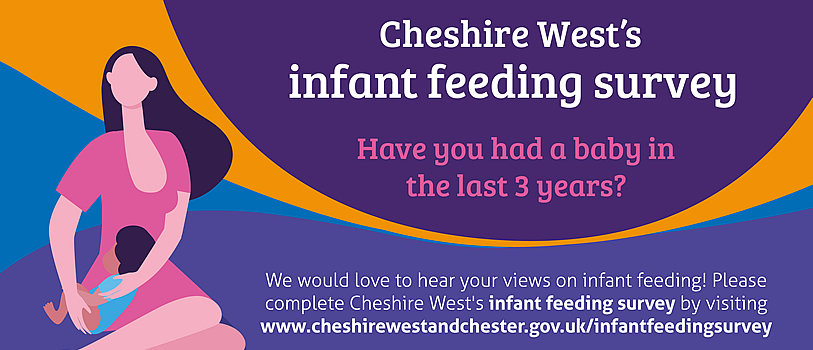Cheshire West's infant feeding survey. Have you had a baby in the last 3 years? We would love to hear your views on infant feeding! Please complete Cheshire West's infant feeding survey by visiting www.cheshirewestandchester.gov.uk/infantfeedingsurvey